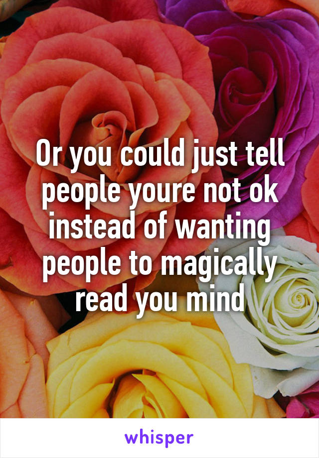 Or you could just tell people youre not ok instead of wanting people to magically read you mind