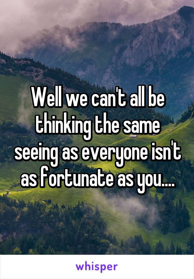 Well we can't all be thinking the same seeing as everyone isn't as fortunate as you....