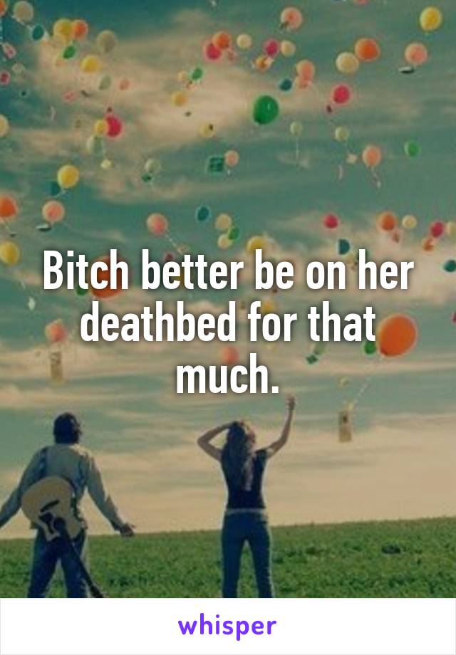 Bitch better be on her deathbed for that much.