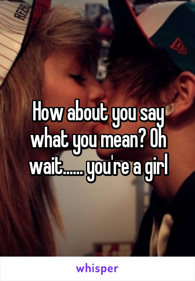 How about you say what you mean? Oh wait...... you're a girl