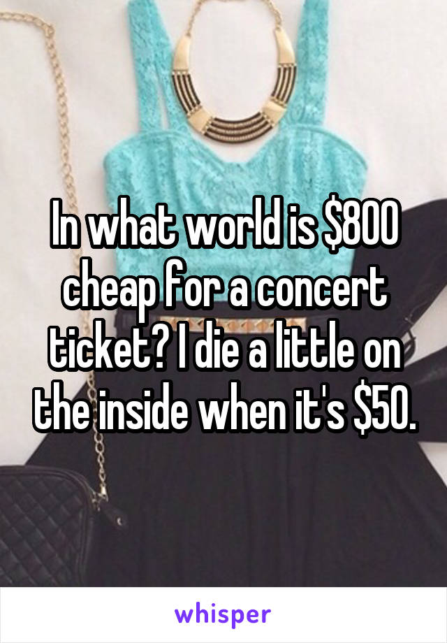 In what world is $800 cheap for a concert ticket? I die a little on the inside when it's $50.