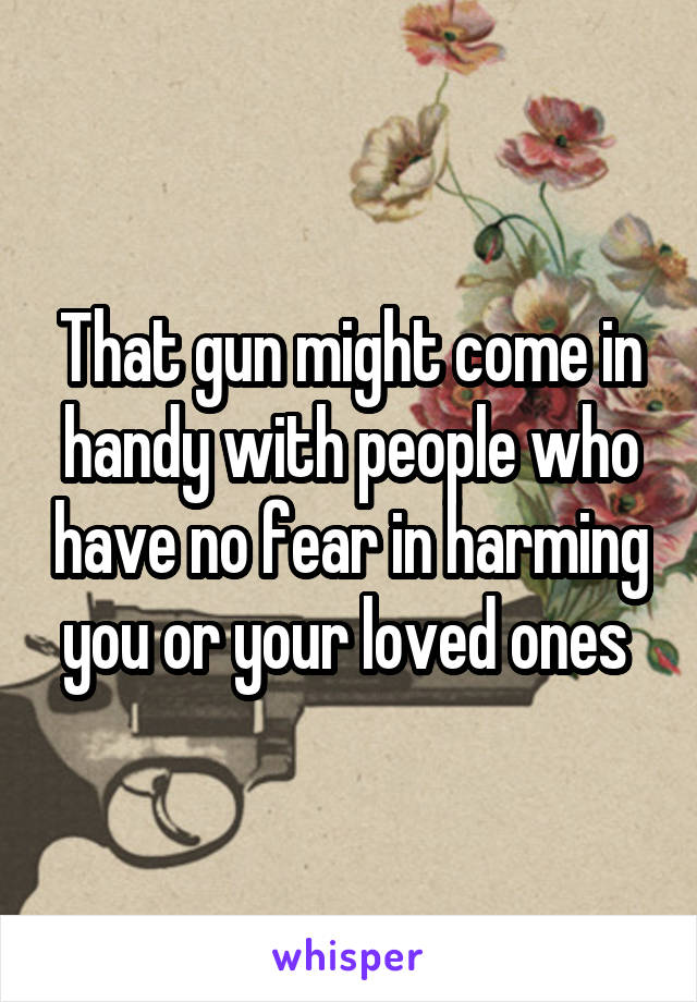 That gun might come in handy with people who have no fear in harming you or your loved ones 