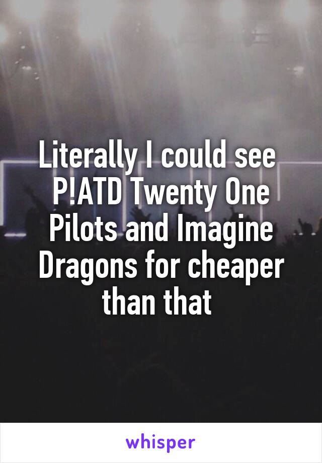 Literally I could see 
P!ATD Twenty One Pilots and Imagine Dragons for cheaper than that 