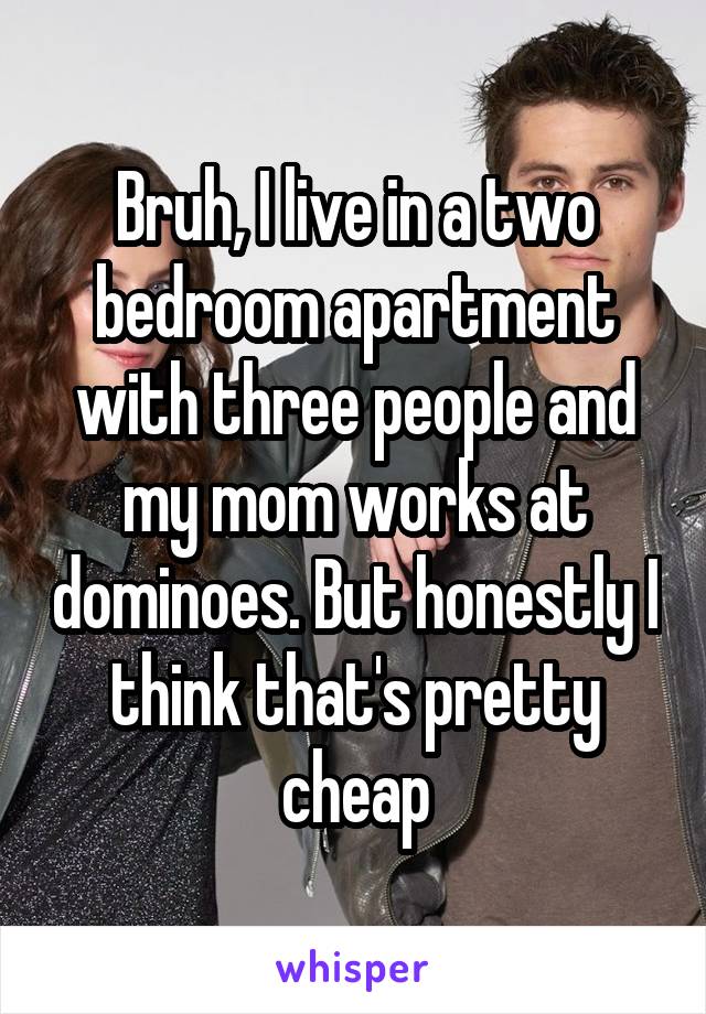 Bruh, I live in a two bedroom apartment with three people and my mom works at dominoes. But honestly I think that's pretty cheap