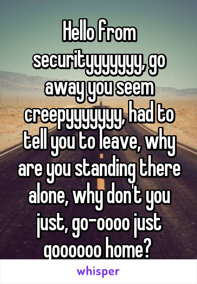 Hello from securityyyyyyy, go away you seem creepyyyyyyy, had to tell you to leave, why are you standing there alone, why don't you just, go-oooo just goooooo home? 