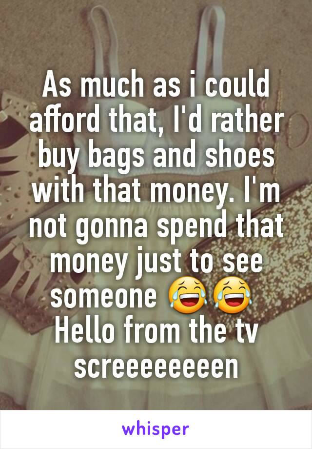 As much as i could afford that, I'd rather buy bags and shoes with that money. I'm not gonna spend that money just to see someone 😂😂 
Hello from the tv screeeeeeeen