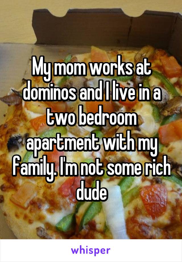 My mom works at dominos and I live in a two bedroom apartment with my family. I'm not some rich dude