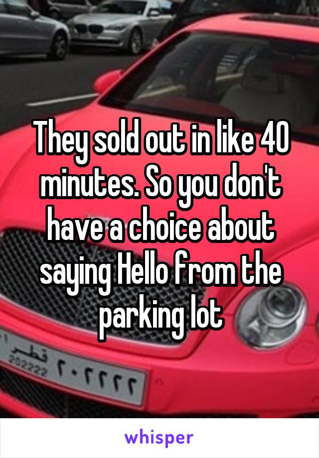 They sold out in like 40 minutes. So you don't have a choice about saying Hello from the parking lot