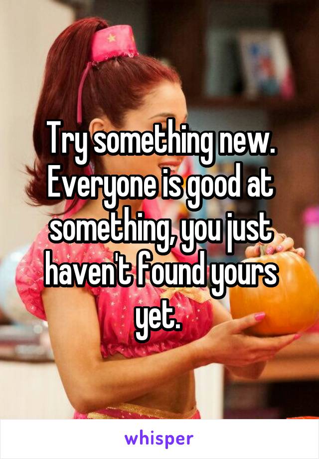 Try something new. Everyone is good at something, you just haven't found yours yet. 