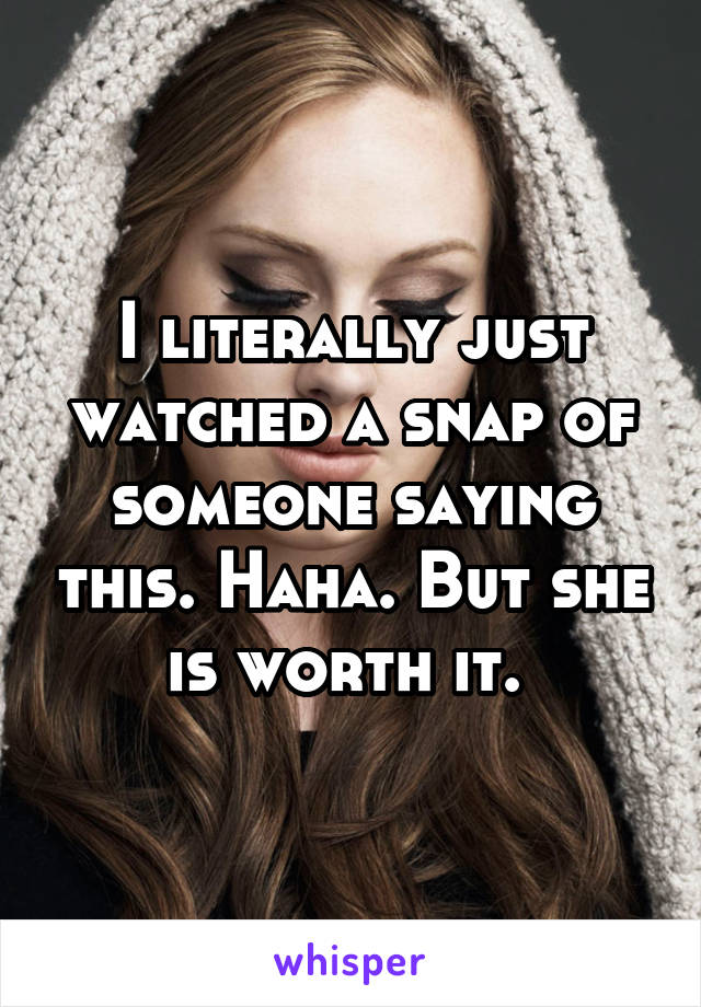 I literally just watched a snap of someone saying this. Haha. But she is worth it. 