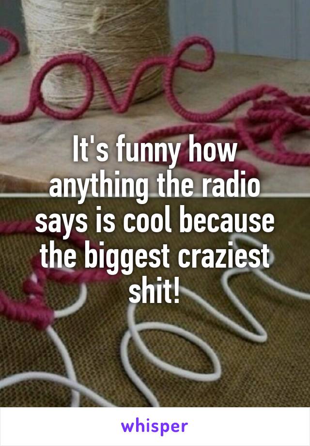 It's funny how anything the radio says is cool because the biggest craziest shit!