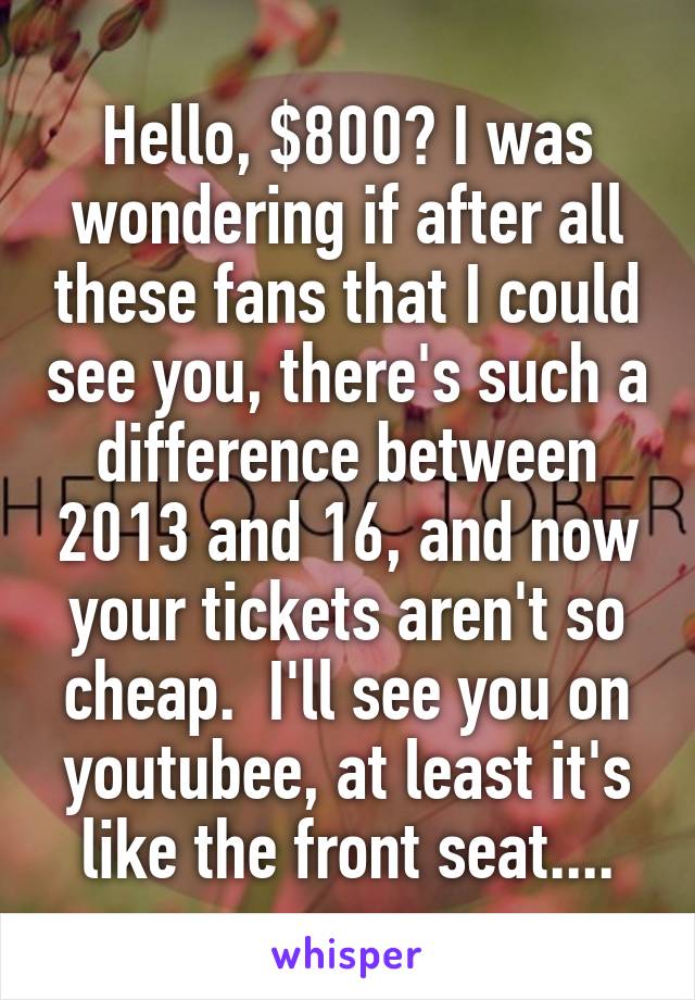 Hello, $800? I was wondering if after all these fans that I could see you, there's such a difference between 2013 and 16, and now your tickets aren't so cheap.  I'll see you on youtubee, at least it's like the front seat....