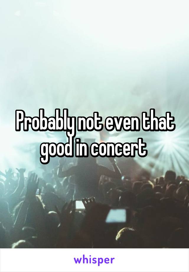 Probably not even that good in concert 