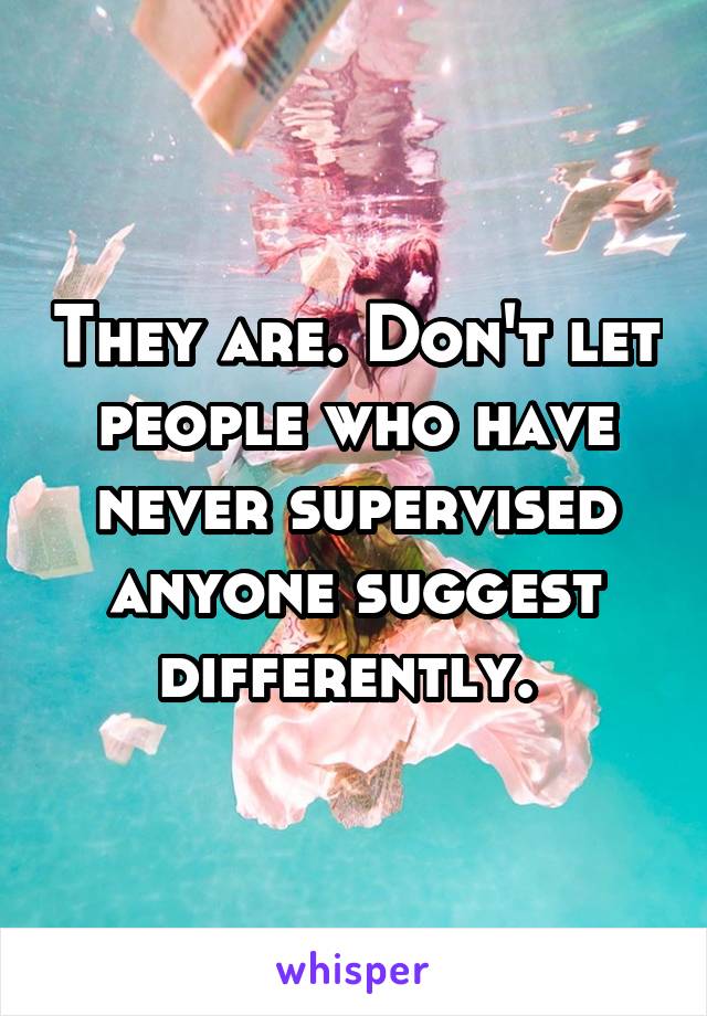 They are. Don't let people who have never supervised anyone suggest differently. 