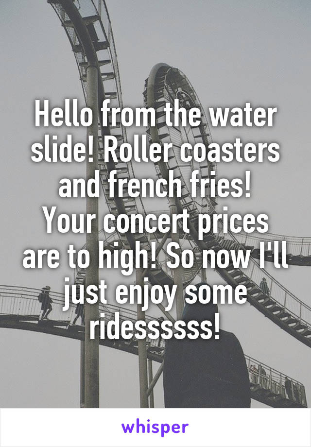 Hello from the water slide! Roller coasters and french fries!
Your concert prices are to high! So now I'll just enjoy some ridessssss!