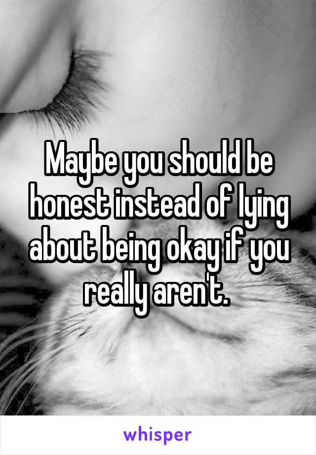 Maybe you should be honest instead of lying about being okay if you really aren't. 