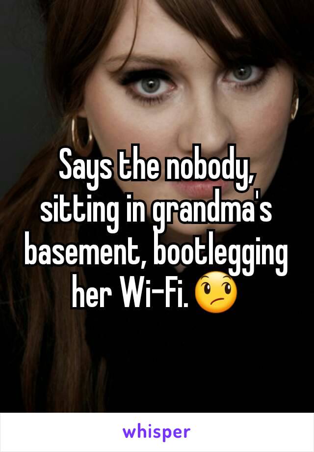 Says the nobody, sitting in grandma's basement, bootlegging her Wi-Fi.😞