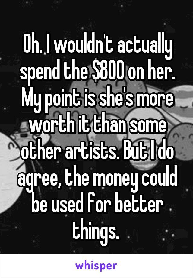 Oh. I wouldn't actually spend the $800 on her. My point is she's more worth it than some other artists. But I do agree, the money could be used for better things. 