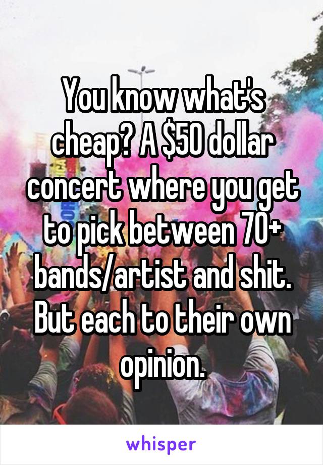 You know what's cheap? A $50 dollar concert where you get to pick between 70+ bands/artist and shit. But each to their own opinion.