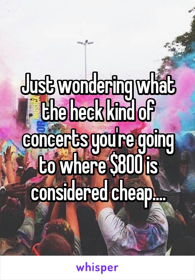 Just wondering what the heck kind of concerts you're going to where $800 is considered cheap....