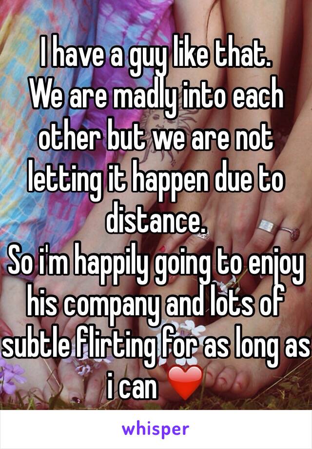 I have a guy like that.
We are madly into each other but we are not letting it happen due to distance.
So i'm happily going to enjoy his company and lots of subtle flirting for as long as i can ❤️