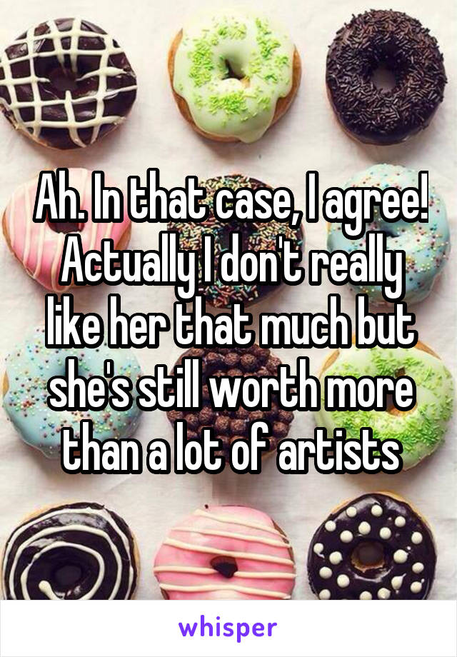 Ah. In that case, I agree! Actually I don't really like her that much but she's still worth more than a lot of artists