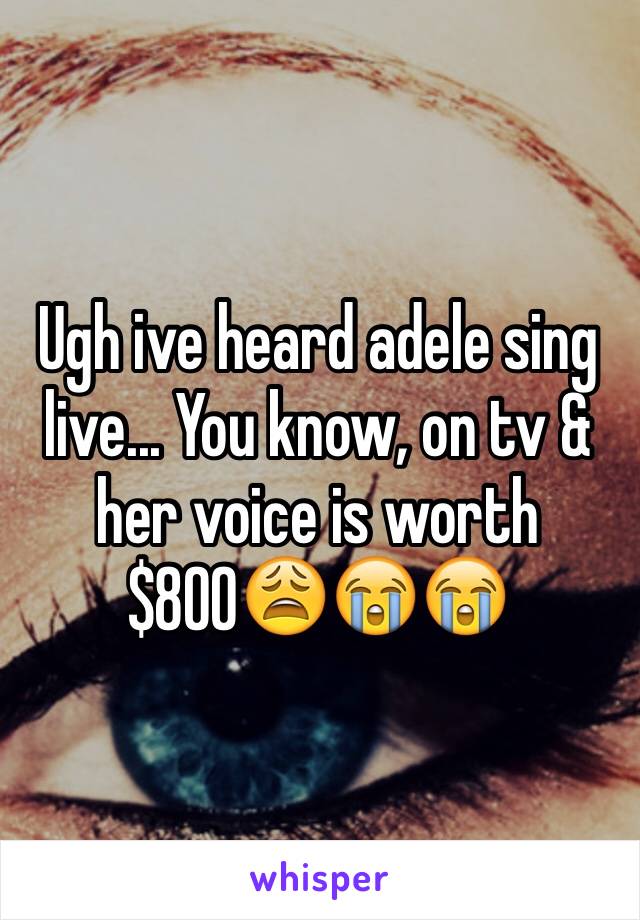Ugh ive heard adele sing live... You know, on tv & her voice is worth $800😩😭😭