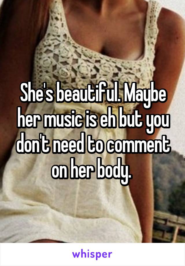 She's beautiful. Maybe her music is eh but you don't need to comment on her body. 