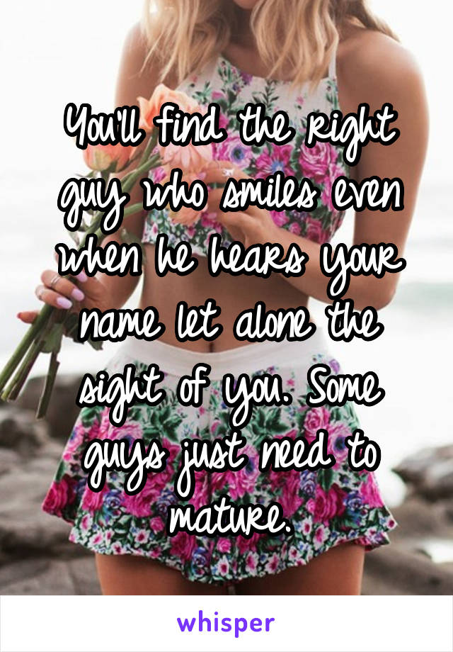 You'll find the right guy who smiles even when he hears your name let alone the sight of you. Some guys just need to mature.