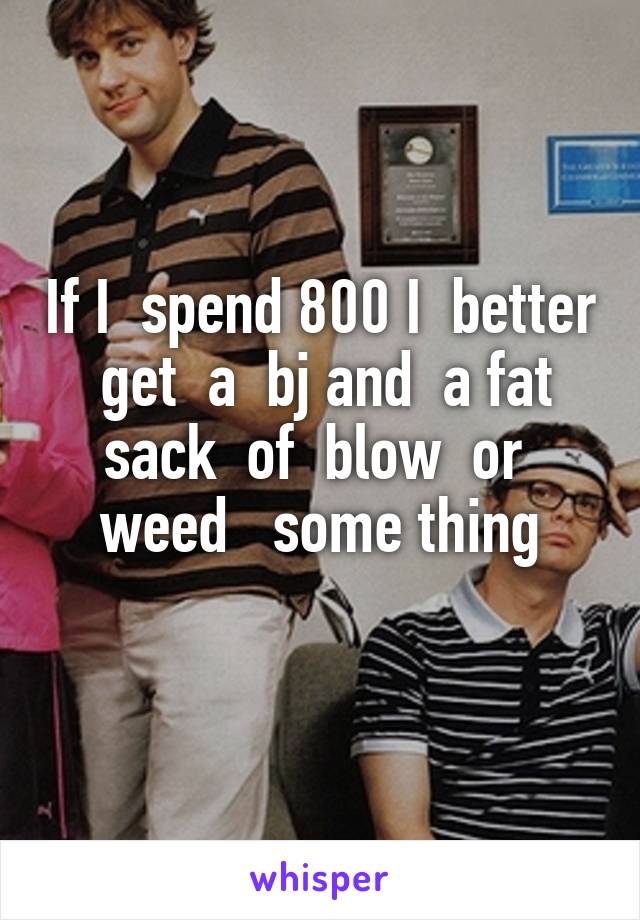 If I  spend 800 I  better  get  a  bj and  a fat sack  of  blow  or  weed   some thing
