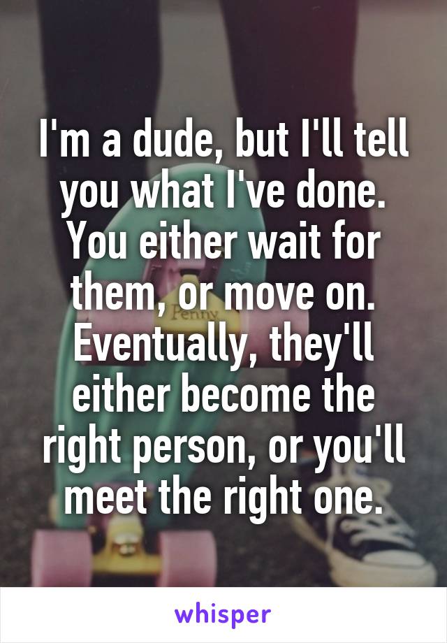 I'm a dude, but I'll tell you what I've done. You either wait for them, or move on. Eventually, they'll either become the right person, or you'll meet the right one.