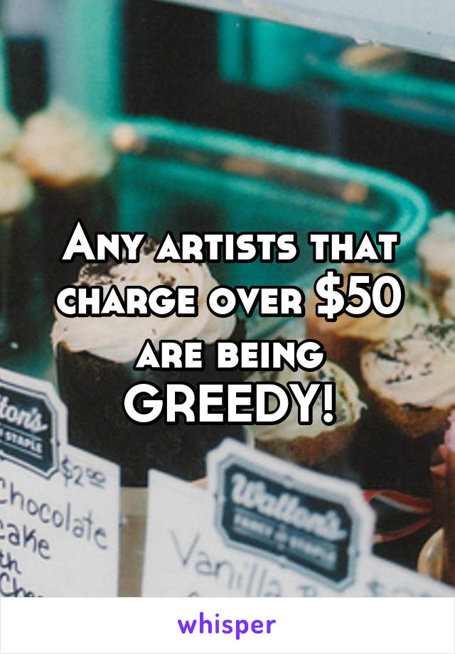 Any artists that charge over $50 are being GREEDY!