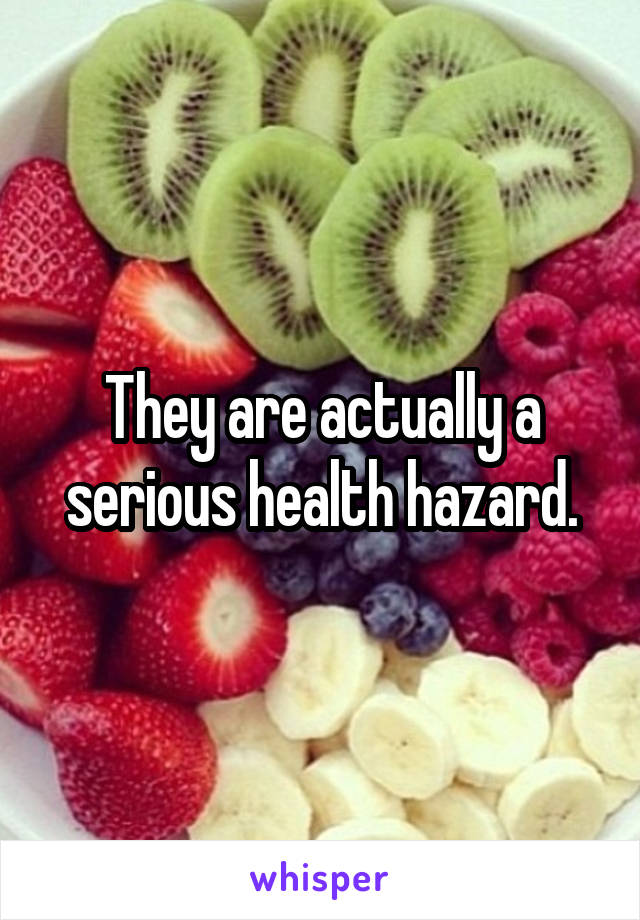 They are actually a serious health hazard.