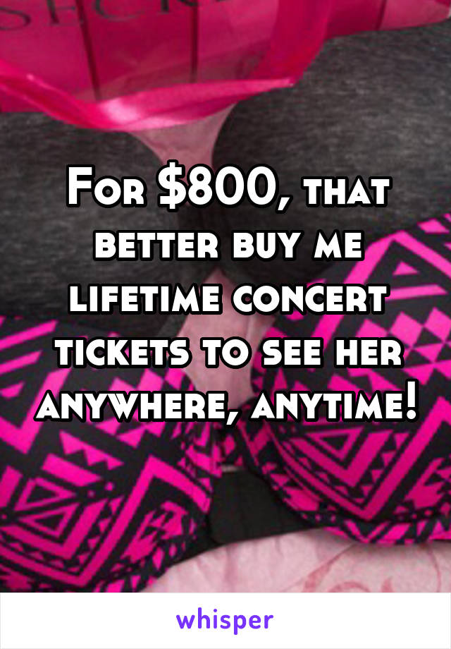 For $800, that better buy me lifetime concert tickets to see her anywhere, anytime! 