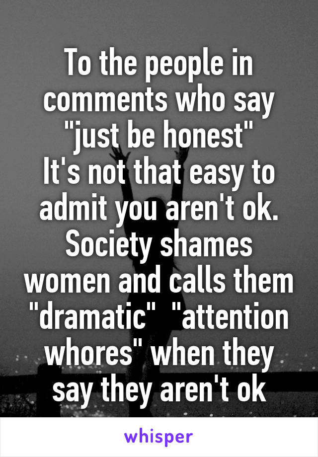 To the people in comments who say "just be honest"
It's not that easy to admit you aren't ok. Society shames women and calls them "dramatic"  "attention whores" when they say they aren't ok