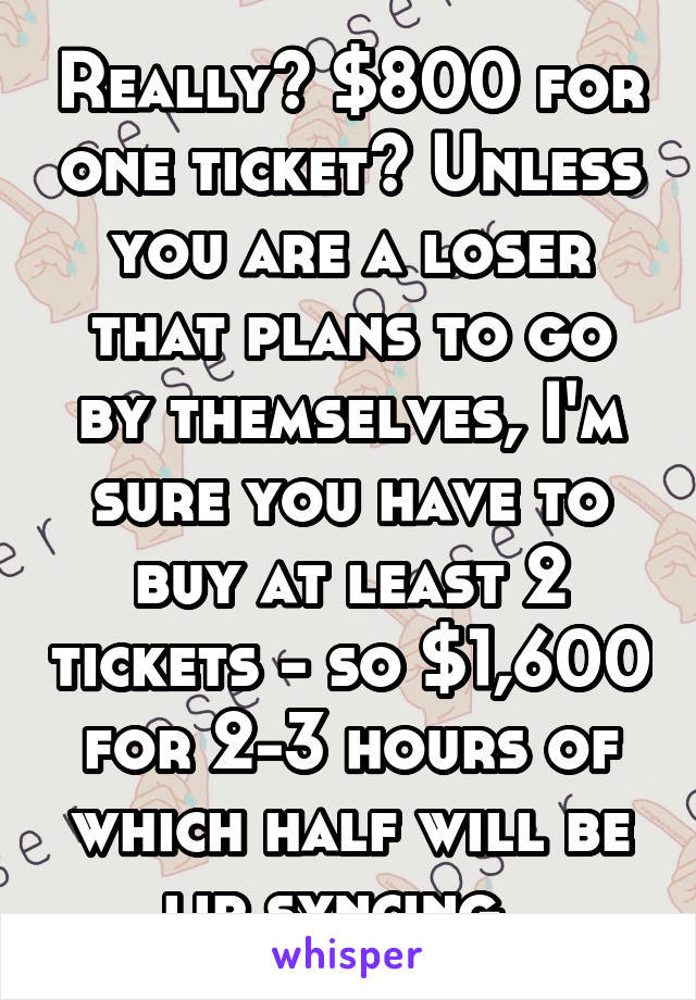 Really? $800 for one ticket? Unless you are a loser that plans to go by themselves, I'm sure you have to buy at least 2 tickets - so $1,600 for 2-3 hours of which half will be lip syncing. 