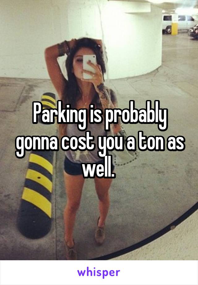 Parking is probably gonna cost you a ton as well. 