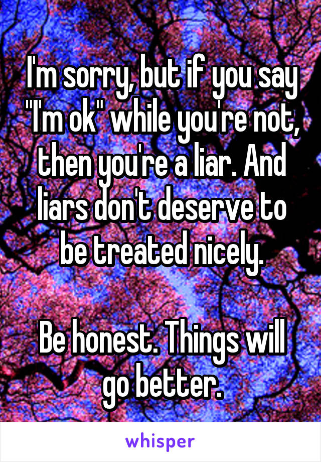 I'm sorry, but if you say "I'm ok" while you're not, then you're a liar. And liars don't deserve to be treated nicely.

Be honest. Things will go better.