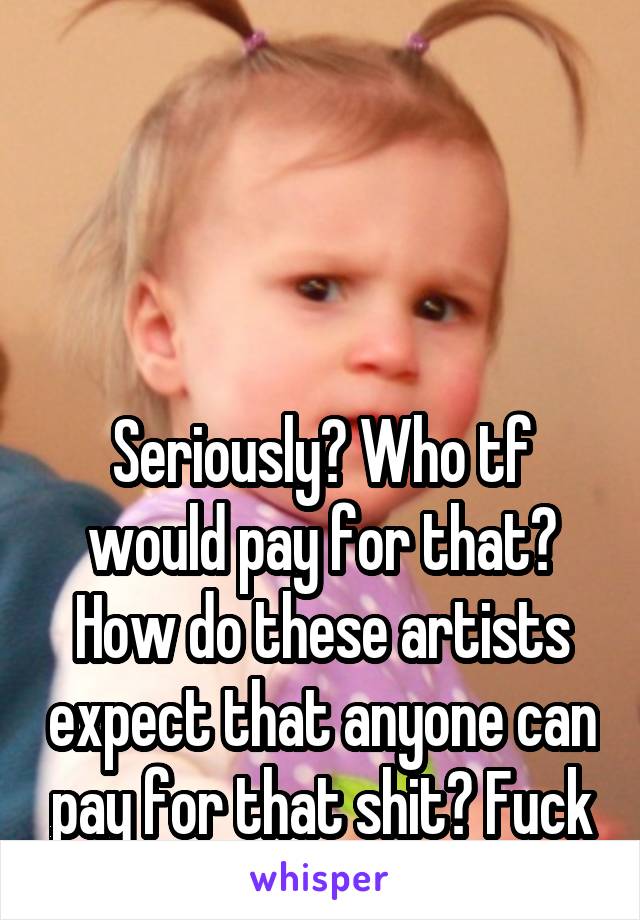 




Seriously? Who tf would pay for that? How do these artists expect that anyone can pay for that shit? Fuck that.