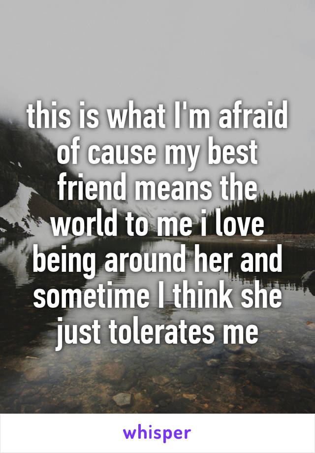 this is what I'm afraid of cause my best friend means the world to me i love being around her and sometime I think she just tolerates me