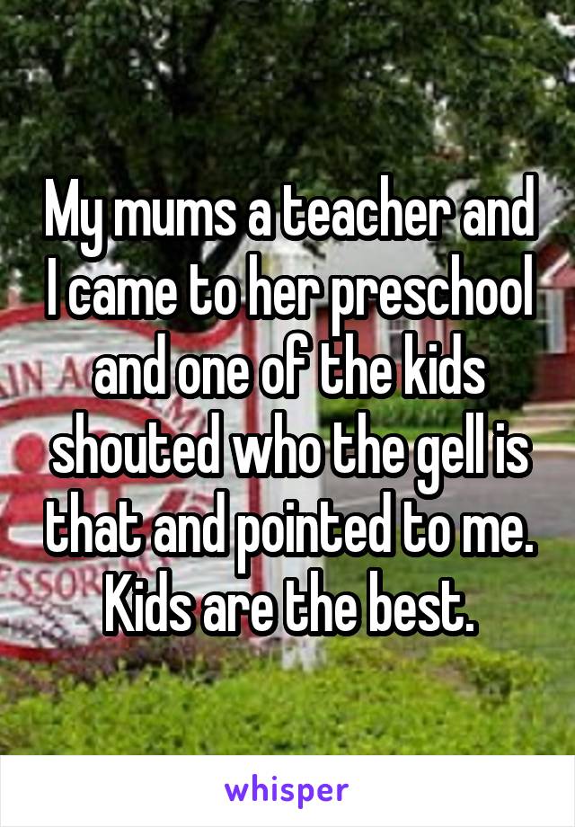 My mums a teacher and I came to her preschool and one of the kids shouted who the gell is that and pointed to me. Kids are the best.