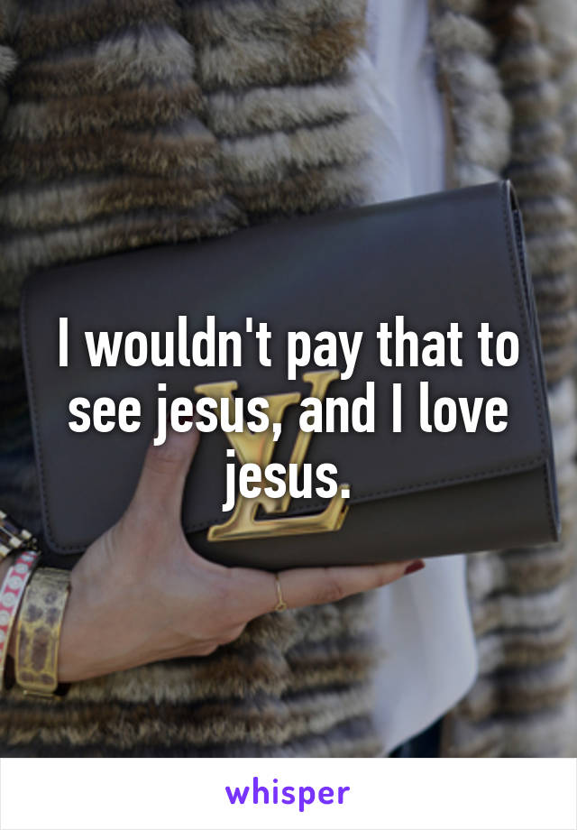 I wouldn't pay that to see jesus, and I love jesus.