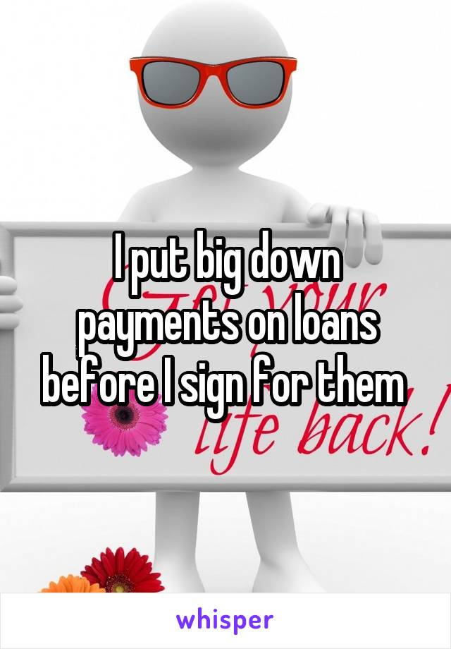 I put big down payments on loans before I sign for them 