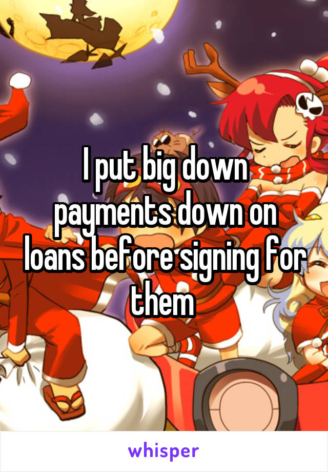 I put big down payments down on loans before signing for them 