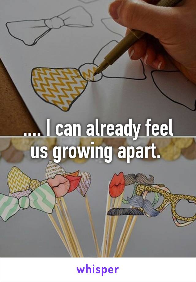 .... I can already feel us growing apart. 