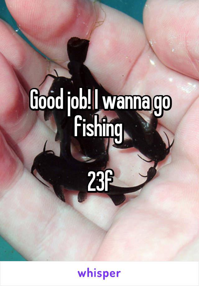 Good job! I wanna go fishing 

23f