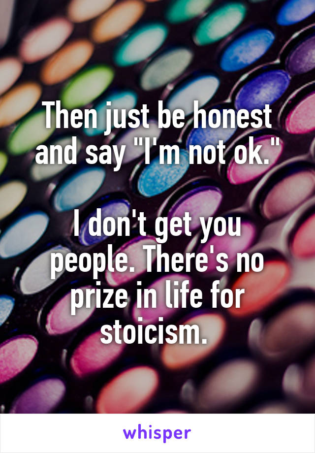 Then just be honest and say "I'm not ok."

I don't get you people. There's no prize in life for stoicism. 