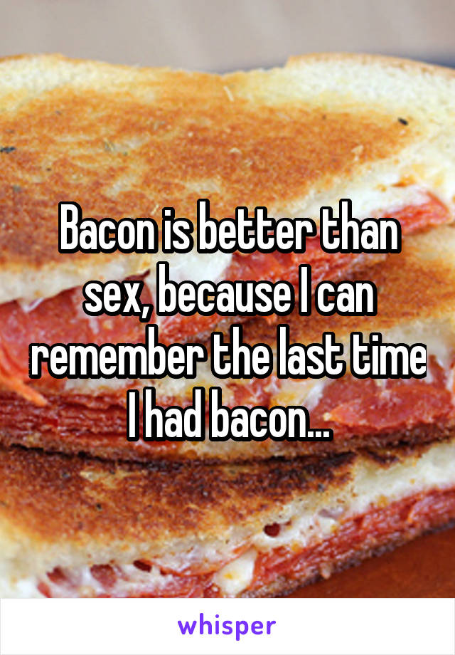 Bacon is better than sex, because I can remember the last time I had bacon...