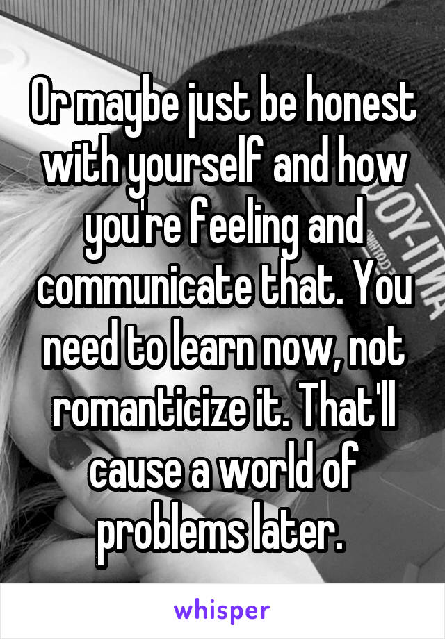 Or maybe just be honest with yourself and how you're feeling and communicate that. You need to learn now, not romanticize it. That'll cause a world of problems later. 