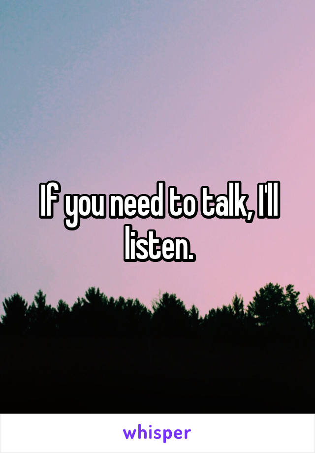 If you need to talk, I'll listen.